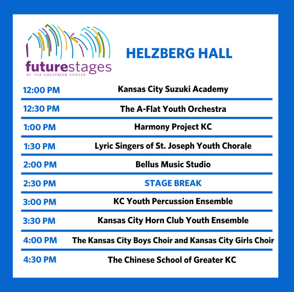 Helzberg Hall 12:00 PM — Kansas City Suzuki Academy 12:30 PM — The A-Flat Youth Orchestra 1:00 PM — Harmony Project KC 1:30 PM — Lyric Singers of St. Joseph Youth Chorale 2:00 PM — Bellus Music Studio 2:30 PM — Stage Break 3:00 PM — KC Youth Percussion Ensemble 3:30 PM — Kansas City Horn Club Youth Ensemble 4:00 PM — The Kansas City Boys Choir and Kansas City Girls Choir 4:30 PM — The Chinese School of Greater KC