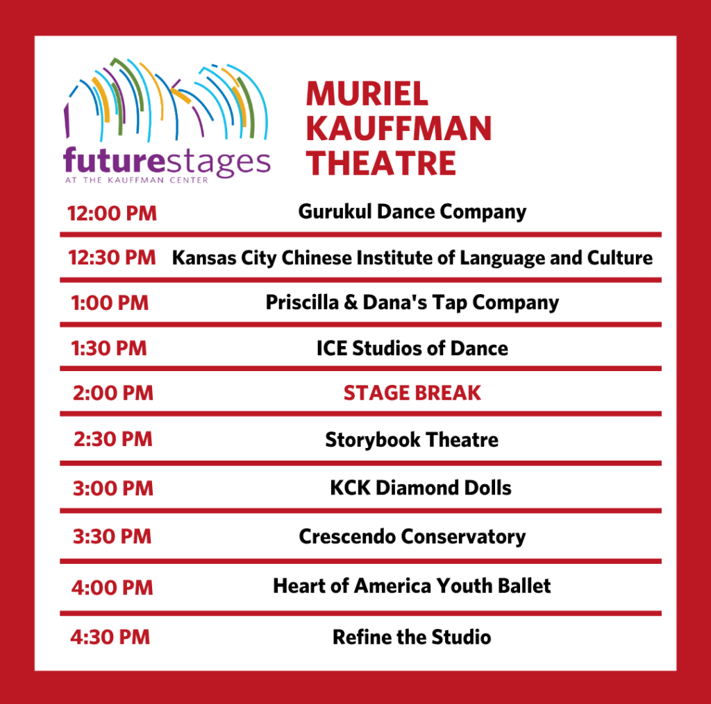 Muriel Kaufman Theatre 12:00 PM — Gurukul Dance Company 12:30 PM — Kansas City Chinese Institute of Language and Culture 1:00 PM — Priscilla & Dana's Tap Company 1:30 PM — ICE Studios of Dance 2:00 PM — Stage Break 2:30 PM — Storybook Theatre 3:00 PM — KCK Diamond Dolls 3:30 PM — Crescendo Conservatory 4:00 PM — Heart of America Youth Ballet 4:30 PM — Refine the Studio