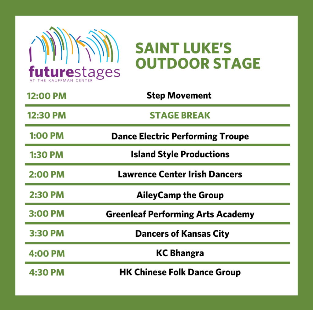 Saint Luke's Outdoor Stage 12:00 PM — Step Movement 12:30 PM — Stage Break 1:00 PM — Dance Electric Performing Troupe 1:30 PM — Island Style Productions 2:00 PM — Lawrence Center Irish Dancers 2:30 PM — AileyCamp the Group 3:00 PM — Greenleaf Performing Arts Academy 3:30 PM — Dancers of Kansas City 4:00 PM — KC Bhangra 4:30 PM — HK Chinese Folk Dance Group